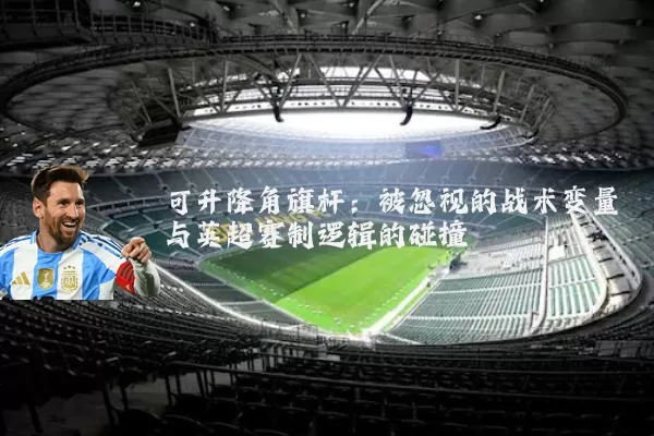 可升降角旗杆:被忽视的战术变量与英超赛制逻辑的碰撞